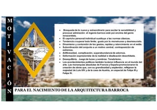 M
O
T
I
V
A
C
I
Ó
N PARA EL NACIMIENTO DE LA ARQUITECTURA BARROCA
 Búsqueda de lo nuevo y extraordinario para excitar la sensibilidad y
provocar admiración: el ingenio barroco está por encima del genio
renacentista.
 El capricho personal individual sustituye a las normas clásicas.
 Tendencia a superar todo límite; gusto por lo monstruoso y desmesurado.
 Dinamismo y contorsión de los gestos, rapidez y retorcimiento en el estilo.
 Subordinación del conjunto a un motivo central; contraposición de
extremos.
 Artificiosidad, complicación, superabundancia de adornos.
 Deformación expresionista de la realidad e idealización desorbitada.
 Desequilibrio. Juego de luces y sombras: Tenebrismo.
 Los acontecimientos políticos también tuvieron influencia en el mundo del
arte. Las monarquías absolutas de Francia y España promocionaron la
creación de obras que, con su grandiosidad y esplendor, reflejaran la
majestad de Luis XIV y de la casa de Austria, en especial de Felipe III y
Felipe IV.
 