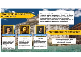 El barroco nació en Italia y se extendió por toda Europa.
También se extendió desde España y Portugal a las colonias
americanas. Este es un estilo artístico que es despreciado
por los historiadores modernos porque se considera
anticlásico, al igual que el gótico. Sin embargo, a lo largo del
siglo XX, los artistas de vanguardia lo revalorizaron.
EN QUE PAÍS SE INICIÓ ESTE
MOVIMIENTO
ARQUITECTOS PRECURSORES
Cada uno desarrollaron su propia
expresión arquitectónica
distintivamente individual
1596-1669
Es conocido
fundamentalmente por su
trabajo en el terreno de
los frescos decorativos y
de la pintura. Durante el
pontificado de urbano VIII
Pietro da CortonaFrancesco Borromini
1599-1667
Fue un arquitecto italiano,
considerado uno de los
máximos exponentes
del barroco romano.
Iglesia de San Carlo alle
Quattro Fontane
Gian lorenzo Bernini
1598-1680
Es considerado el más
destacado escultor de su
generación, creador del
estilo barroco. Obras
notables
Palacio Barberini
Plaza de San Pedro
Éxtasis de Santa Tereso
 