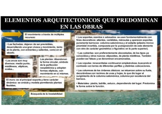 ELEMENTOS ARQUITECTONICOS QUE PREDOMINAN
EN LAS OBRAS
Búsqueda de la Inestabilidad
• Los soportes, exentos o adosados: se usan fundamentalmente con
fines decorativos: atlantes, cariátides, ménsulas y aparecen soportes
puramente barrocos: columna salomónica y el estípite (pilastra tronco
piramidal invertida, compuesta por la yuxtaposición de este elemento
con otro de carácter geométrico o figurativo en la parte superior).
• Las cubiertas: son preferentemente abovedadas, de los tipos ya
conocidos y otros nuevos: elipsoides, de planta mixtilínea. También
pueden ser falsas y se denominan encamonadas.
• Las cúpulas: renacentistas continuaron empleándose, buscando el
contraste con torres de diferentes perfiles y distintas colocaciones.
• Las columnas de los órdenes clásicos: se retuercen sobre su fuste,
decorándose con racimos de uvas y hojas, lo que dio lugar al
surgimiento de la columna salomónica, columna por excelencia del
barroco.
• Materiales: piedra, ladrillo, estuco...dependiendo del lugar. Predomina
la forma sobre la función.
Las plantas: Abandonan
la forma circular, símbolo
de la perfección
neoplatónica y adoptan
formas elípticas, con
movimiento en sí mismas.
• Las fachadas: dejaron de ser previsibles,
desarrollando una gran viveza y movimiento, tanto
en la planta, con entrantes y salientes, como en el
alzado.
El muro: es el principal soporte y tiene carácter
dinámico: se ondula y modela permitiendo plantas
flexibles.
• Los arcos son muy
diversos: medio punto,
mixtilíneos, elípticos,
ovales...
El movimiento a través de múltiples
recursos:
 