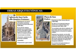 OBRAS ARQUITECTÓNICAS:
Iglesia de San Carlo
alle Quattro Fontane:
Plaza de San
Pedro: Diseñada por Gian lorenzo Bernini
(1598-1680).
Se sitúa en la Ciudad del Vaticano,
dentro de la ciudad de Roma. Se
construyó entre 1656 y 1667.
Se considera esta obra la explosión del
gran teatro barroco de la época como
sistematización del poder de la iglesia
católica.
Además de su tamaño, son las 284
columnas y 88 pilastras que bordean la
plaza en un pórtico de cuatro filas. En lo
alto de las columnas hay 140 estatuas
de santos realizadas en 1670 por los
discípulos de Bernini.
En el centro de la plaza destaca el
obelisco y las dos fuentes.
Diseñada por uno de los
principales arquitectos
barrocos Francesco Borromini
(1599-1667).
Es uno de los mejores
ejemplos de la arquitectura
barroca. Esta iglesia católica
se construyó entre 1638 y
1646 en la ciudad de Roma.
-Crea la ilusión de infinito.
-Dinamismo, predominio de
las formas ovaladas.
-Teatralidad.
-Proporciones a gran escala.
 