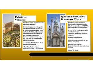 Palacio de
Versalles:
Diseñado por el arquitecto Jules
Hardouin- Mansart .
Uno de los palacios más grades
jamás construidos, se sitúa en
el municipio de Versalles, cerca
de Paris. En 1623, el Palacio de
Versalles estaba muy lejos de
ser la obra arquitectónica
barroca que conocemos hoy en
día, con más de 800 hectáreas
y 2.300 estancias.
-Concentra el simbolismo de la
monarquía absoluta.
-Magnifica fusión entre el
palacio, la ciudad y los jardines.
Iglesia de San Carlos
Borromeo, Viena
Diseñada por el arquitecto
Johann Bernhard Fischer von
Erlach, construida en 1716-1737.
Situada en Kreuzherrengasse.
es uno de los mejores ejemplos
constructivos que
combinan elementos barrocos y
rococós.
-Columna salomónica.
-Dinamismo, predominio de las
formas circulares.
-Mármol en el interior.
Característicos de la arquitectura
barroca.
-Juego de luces.
 