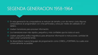 SEGENDA GENERACION 1958-1964
 En esta generación las computadoras se reducen de tamaño y son de menor costo Algunas
compu...
