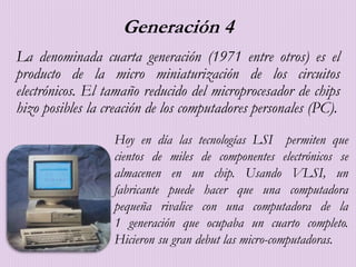 Generación 4
La denominada cuarta generación (1971 entre otros) es el
producto de la micro miniaturización de los circuitos
electrónicos. El tamaño reducido del microprocesador de chips
hizo posibles la creación de los computadores personales (PC).
Hoy en día las tecnologías LSI permiten que
cientos de miles de componentes electrónicos se
almacenen en un chip. Usando VLSI, un
fabricante puede hacer que una computadora
pequeña rivalice con una computadora de la
1 generación que ocupaba un cuarto completo.
Hicieron su gran debut las micro-computadoras.
 