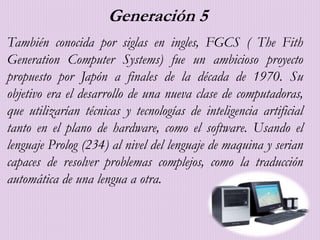 Generación 5
También conocida por siglas en ingles, FGCS ( The Fith
Generation Computer Systems) fue un ambicioso proyecto
propuesto por Japón a finales de la década de 1970. Su
objetivo era el desarrollo de una nueva clase de computadoras,
que utilizarían técnicas y tecnologías de inteligencia artificial
tanto en el plano de hardware, como el software. Usando el
lenguaje Prolog (234) al nivel del lenguaje de maquina y serian
capaces de resolver problemas complejos, como la traducción
automática de una lengua a otra.
 