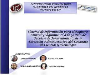 UNIVERSIDAD FERMÍN TORO
                “MAESTRÍA EN GERENCIA
                    EMPRESARIAL”




          Sistema de Información para el Registro,
            Control y Seguimiento a la Gestión de
               Servicio de Mantenimiento de la
          Dirección Administrativa del Decanato
                   de Ciencias y Tecnología.


INTEGRANTES:

   LORENA GONZALEZ       RAFAEL SALAZAR



   ÚRSULA GRANADOS       YICELDA TRISTANI
 