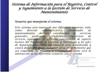 Sistema de Información para el Registro, Control
    y Seguimiento a la Gestión de Servicio de
                Mantenimiento

 Usuarios que manejarán el sistema:

 Este sistema será manejado por diferentes usuarios, tales
 como:     director    administrativo,     coordinador      de
 mantenimiento      obelisco,   coordinador     de   servicios
 generales,    profesores,    estudiantes,   supervisor     de
 servicio, ayudantes de servicio, coordinador de soporte
 técnico del Decanato de Ciencias y Tecnología y los jefes
 de departamentos. Esta información será actualizada y
 estará disponible desde cualquier área, en el momento que
 sea requerida. Se muestra a continuación como será la
 interacción de los diferentes usuarios con el sistema
 