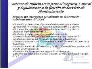 Sistema de Información para el Registro, Control
    y Seguimiento a la Gestión de Servicio de
                Mantenimiento
 Procesos que intervienen actualmente en la Dirección
 Administrativa del DCyT

  Controlar y Supervisar el personal administrativo y obrero.
  Convalidar los reposos del personal administrativo y obrero.
  Gestionar los permisos del personal administrativo y obrero.
  Solicitar el personal sustituto.
  Controlar y Supervisar el personal de transporte.
  Controlar y supervisar el mantenimiento y reparación de las
 instalaciones físicas del Decanato de Ciencias y Tecnología.
  Controlar y supervisar el aseo y limpieza del Decanato de Ciencias y
 Tecnología.
  Controlar los Stocks del almacén y la distribución del material a cada
 una de las dependencias.
  Controlar los bienes que son asignados al decanato.
  Aprobar las asignaciones de las ayudantías y las preparadurias del
 DCyT
 