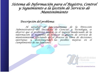Sistema de Información para el Registro, Control
    y Seguimiento a la Gestión de Servicio de
                Mantenimiento

     Descripción del problema:

          Al estudiar el funcionamiento de la Dirección
  Administrativa del Decanato de Ciencias y Tecnología, se
  observó que el problema radica en el manejo inadecuado de la
  información al momento de realizar la gestión de servicio de
  mantenimiento; afectando así el proceso de toma de decisiones
  oportunas y disminuyendo las posibles mejoras en el
  cumplimiento de sus funciones
 