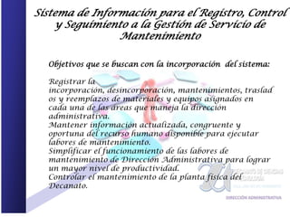 Sistema de Información para el Registro, Control
    y Seguimiento a la Gestión de Servicio de
                Mantenimiento

  Objetivos que se buscan con la incorporación del sistema:

  Registrar la
  incorporación, desincorporación, mantenimientos, traslad
  os y reemplazos de materiales y equipos asignados en
  cada una de las áreas que maneja la dirección
  administrativa.
  Mantener información actualizada, congruente y
  oportuna del recurso humano disponible para ejecutar
  labores de mantenimiento.
  Simplificar el funcionamiento de las labores de
  mantenimiento de Dirección Administrativa para lograr
  un mayor nivel de productividad.
  Controlar el mantenimiento de la planta física del
  Decanato.
 