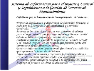 Sistema de Información para el Registro, Control
    y Seguimiento a la Gestión de Servicio de
                Mantenimiento
   Objetivos que se buscan con la incorporación del sistema:

   Evitar la duplicación y dispersión de funciones llevadas a
   cabo por la Dirección Administrativa y Servicios
   Generales.
   Proveer a los usuarios diversos mecanismos de alerta
   para el seguimiento que provean información acerca del
   estado actual de equipos y áreas del decanato.
   Ilustrar al usuario, cuando lo requiera, el “estado actual”
   y el “estado teórico” de los equipos que formen parte del
   inventario de las diferentes áreas.
   Generar información Operacional, funcional y estadística
   que apoyen a la toma de decisiones.
   Implementar de manera progresiva formas de gestión a
   través de métodos especializados que agreguen
   eficiencia, oportunidad y calidad a la información, para
   el apoyo al proceso de toma de decisiones.
 