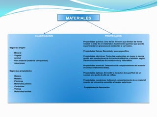 MATERIALES
CLASIFICACION
Según su origen:
 Mineral
 Vegetal
 Animal
 Otro material (material compuestos)
 Aleaciones
Según sus propiedades
 Madera
 Metales
 Plásticos
 Materiales pétreos
 Cerámicas
 Vidrios
 Materiales textiles
PROPIEDADES
 Propiedades química: Uno de los factores que limitan de forma
notable la vida de un material es la alteración química que puede
experimentar en procesos de oxidación o corrosión.
 Propiedades físicas: Densidad y peso específico
 Propiedades eléctricas: Todas las sustancias, en mayor o menos
grado, son conductoras de la corriente eléctrica y también, según
ciertas características de construcción y naturaleza.
 Propiedades térmicas: Determinan el comportamiento del material
en unas condiciones dadas.
 Propiedades ópticas: Al incidir la luz sobre la superficie de un
cuerpo, una parte de ella se refleja.
 Propiedades mecánicas: Indican el comportamiento de un material
cuando se encuentra sometido a fuerzas exteriores.
 Propiedades de fabricación
 