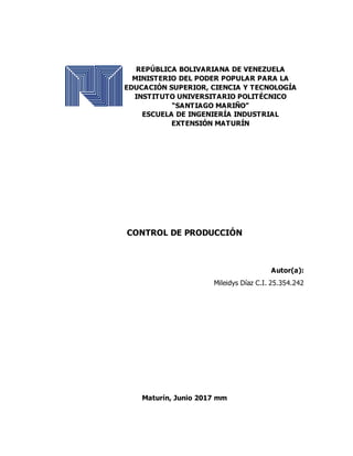 REPÚBLICA BOLIVARIANA DE VENEZUELA
MINISTERIO DEL PODER POPULAR PARA LA
EDUCACIÓN SUPERIOR, CIENCIA Y TECNOLOGÍA
INSTITUTO UNIVERSITARIO POLITÉCNICO
“SANTIAGO MARIÑO”
ESCUELA DE INGENIERÍA INDUSTRIAL
EXTENSIÓN MATURÍN
CONTROL DE PRODUCCIÓN
Autor(a):
Mileidys Díaz C.I. 25.354.242
Maturín, Junio 2017 mm
 