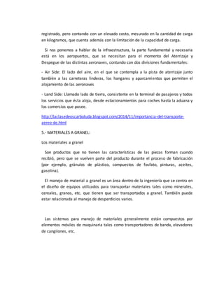 registrado, pero contando con un elevado costo, mesurado en la cantidad de carga
en kilogramos, que cuenta además con la limitación de la capacidad de carga.
Si nos ponemos a hablar de la infraestructura, la parte fundamental y necesaria
está en los aeropuertos, que se necesitan para el momento del Aterrizaje y
Despegue de las distintas aeronaves, contando con dos divisiones fundamentales:
- Air Side: El lado del aire, en el que se contempla a la pista de aterrizaje junto
también a las carreteras linderas, los hangares y aparcamientos que permiten el
alojamiento de las aeronaves
- Land Side: Llamado lado de tierra, consistente en la terminal de pasajeros y todos
los servicios que ésta aloja, desde estacionamientos para coches hasta la aduana y
los comercios que posee.
http://laclasedeoscarboluda.blogspot.com/2014/11/importancia-del-transporte-
aereo-de.html
5.- MATERIALES A GRANEL:
Los materiales a granel
Son productos que no tienen las características de las piezas forman cuando
recibió, pero que se vuelven parte del producto durante el proceso de fabricación
(por ejemplo, gránulos de plástico, compuestos de fosfato, pinturas, aceites,
gasolina).
El manejo de material a granel es un área dentro de la ingeniería que se centra en
el diseño de equipos utilizados para transportar materiales tales como minerales,
cereales, granos, etc. que tienen que ser transportados a granel. También puede
estar relacionada al manejo de desperdicios varios.
Los sistemas para manejo de materiales generalmente están compuestos por
elementos móviles de maquinaria tales como transportadores de banda, elevadores
de cangilones, etc.
 