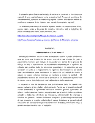 El propósito generalmente del manejo de material a granel es el de transportar
material de uno o varios lugares hasta un destino final. Proveer de un sistema de
almacenamiento, controles de inventario y algunos sistemas para realizar mezclas es
usualmente una parte de los sistemas para manejo de materiales a granel.
Los sistemas para manejo de material a granel pueden ser encontrados en minas,
puertos (para carga y descarga de cereales, minerales, etc) e industrias de
procesamiento (como hierro, acero, refinerías, etc)
https://es.wikipedia.org/wiki/Manejo_de_material_a_granel
http://www.flexicon.es/Equipos-y-Sistemas-de-Manejo-de-Materiales-a-Granel/
BIOGRAFIAS:
OPERACIONES DE LOS MATERIALES
En todo procedimiento industrial debe de observarse ciertos aspectos preventivos
para así crear una disminución de errores mecánicos por razones de costo y
prevenciones humanas por motivos de resguardar vías dentro de un proceso de
trabajo por eso la operación es un procedimiento empleado por el ingeniero de
métodos para analizar todos los elementos productivos y no productivos de una
operación con vistas a su mejoramiento. La ingeniería de métodos tiene por objeto
idear procedimientos para incrementar la producción por unidad de tiempo y
reducir los costos unitarios mientras se mantiene o mejora la calidad. El
procedimiento esencial del análisis de la operación es tan efectivo en la planeación
de nuevos centros de trabajo como en el mejoramiento de los existentes.
La experiencia nos ha demostrado que prácticamente todas las operaciones
pueden mejorarse si se estudian suficientemente. Puesto que el procedimiento del
análisis sistemático es igualmente efectivo en industrias grandes y pequeñas, en
talleres y en la producción de masa, se puede decir que el análisis de la operación es
aplicable a todas las actividades de fabricación, administración de empresas y
servicios del gobierno. De esta manera las compañías pueden asegurar la calidad
de sus productos o servicios reduciendo el trabajo defectuoso y promoviendo el
entusiasmo del operador al mejorar las condiciones de trabajo, minimizar la fatiga y
permitir mayores ingresos para el trabajador.
 