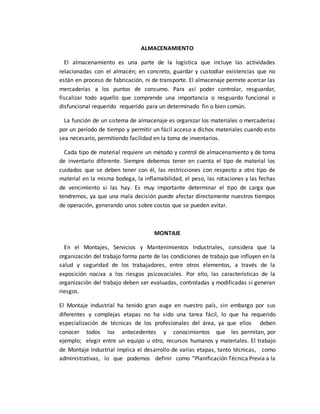 ALMACENAMIENTO
El almacenamiento es una parte de la logística que incluye las actividades
relacionadas con el almacén; en concreto, guardar y custodiar existencias que no
están en proceso de fabricación, ni de transporte. El almacenaje permite acercar las
mercaderías a los puntos de consumo. Para así poder controlar, resguardar,
fiscalizar todo aquello que comprende una importancia o resguardo funcional o
disfuncional requerido requerido para un determinado fin o bien común.
La función de un sistema de almacenaje es organizar los materiales o mercaderías
por un período de tiempo y permitir un fácil acceso a dichos materiales cuando esto
sea necesario, permitiendo facilidad en la toma de inventarios.
Cada tipo de material requiere un método y control de almacenamiento y de toma
de inventario diferente. Siempre debemos tener en cuenta el tipo de material los
cuidados que se deben tener con él, las restricciones con respecto a otro tipo de
material en la misma bodega, la inflamabilidad, el peso, las rotaciones y las fechas
de vencimiento si las hay. Es muy importante determinar el tipo de carga que
tendremos, ya que una mala decisión puede afectar directamente nuestros tiempos
de operación, generando unos sobre costos que se pueden evitar.
MONTAJE
En el Montajes, Servicios y Mantenimientos Industriales, considera que la
organización del trabajo forma parte de las condiciones de trabajo que influyen en la
salud y seguridad de los trabajadores, entre otros elementos, a través de la
exposición nociva a los riesgos psicosociales. Por ello, las características de la
organización del trabajo deben ser evaluadas, controladas y modificadas si generan
riesgos.
El Montaje Industrial ha tenido gran auge en nuestro país, sin embargo por sus
diferentes y complejas etapas no ha sido una tarea fácil, lo que ha requerido
especialización de técnicas de los profesionales del área, ya que ellos deben
conocer todos los antecedentes y conocimientos que les permitan, por
ejemplo; elegir entre un equipo u otro, recursos humanos y materiales. El trabajo
de Montaje Industrial implica el desarrollo de varias etapas, tanto técnicas, como
administrativas, lo que podemos definir como “Planificación Técnica Previa a la
 