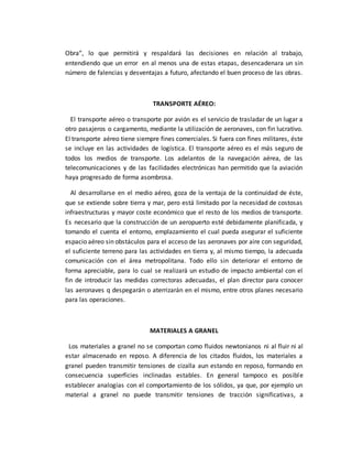 Obra”, lo que permitirá y respaldará las decisiones en relación al trabajo,
entendiendo que un error en al menos una de estas etapas, desencadenara un sin
número de falencias y desventajas a futuro, afectando el buen proceso de las obras.
TRANSPORTE AÉREO:
El transporte aéreo o transporte por avión es el servicio de trasladar de un lugar a
otro pasajeros o cargamento, mediante la utilización de aeronaves, con fin lucrativo.
El transporte aéreo tiene siempre fines comerciales. Si fuera con fines militares, éste
se incluye en las actividades de logística. El transporte aéreo es el más seguro de
todos los medios de transporte. Los adelantos de la navegación aérea, de las
telecomunicaciones y de las facilidades electrónicas han permitido que la aviación
haya progresado de forma asombrosa.
Al desarrollarse en el medio aéreo, goza de la ventaja de la continuidad de éste,
que se extiende sobre tierra y mar, pero está limitado por la necesidad de costosas
infraestructuras y mayor coste económico que el resto de los medios de transporte.
Es necesario que la construcción de un aeropuerto esté debidamente planificada, y
tomando el cuenta el entorno, emplazamiento el cual pueda asegurar el suficiente
espacio aéreo sin obstáculos para el acceso de las aeronaves por aire con seguridad,
el suficiente terreno para las actividades en tierra y, al mismo tiempo, la adecuada
comunicación con el área metropolitana. Todo ello sin deteriorar el entorno de
forma apreciable, para lo cual se realizará un estudio de impacto ambiental con el
fin de introducir las medidas correctoras adecuadas, el plan director para conocer
las aeronaves q despegarán o aterrizarán en el mismo, entre otros planes necesario
para las operaciones.
MATERIALES A GRANEL
Los materiales a granel no se comportan como fluidos newtonianos ni al fluir ni al
estar almacenado en reposo. A diferencia de los citados fluidos, los materiales a
granel pueden transmitir tensiones de cizalla aun estando en reposo, formando en
consecuencia superficies inclinadas estables. En general tampoco es posible
establecer analogías con el comportamiento de los sólidos, ya que, por ejemplo un
material a granel no puede transmitir tensiones de tracción significativas, a
 