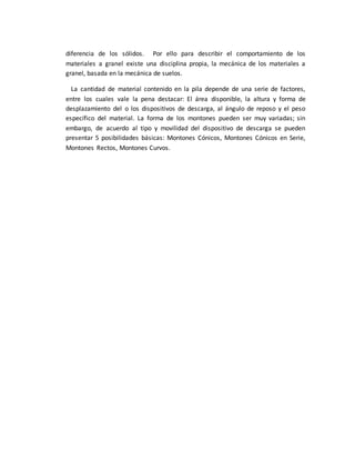 diferencia de los sólidos. Por ello para describir el comportamiento de los
materiales a granel existe una disciplina propia, la mecánica de los materiales a
granel, basada en la mecánica de suelos.
La cantidad de material contenido en la pila depende de una serie de factores,
entre los cuales vale la pena destacar: El área disponible, la altura y forma de
desplazamiento del o los dispositivos de descarga, al ángulo de reposo y el peso
específico del material. La forma de los montones pueden ser muy variadas; sin
embargo, de acuerdo al tipo y movilidad del dispositivo de descarga se pueden
presentar 5 posibilidades básicas: Montones Cónicos, Montones Cónicos en Serie,
Montones Rectos, Montones Curvos.
 
