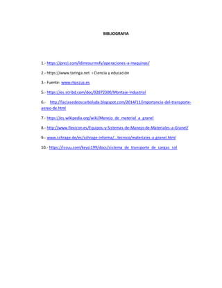 BIBLIOGRAFIA
1.- https://prezi.com/ldimrourmsfy/operaciones-a-maquinas/
2.- https://www.taringa.net › Ciencia y educación
3.- Fuente: www.mascus.es
5.- https://es.scribd.com/doc/92872300/Montaje-Industrial
6.- http://laclasedeoscarboluda.blogspot.com/2014/11/importancia-del-transporte-
aereo-de.html
7.- https://es.wikipedia.org/wiki/Manejo_de_material_a_granel
8.- http://www.flexicon.es/Equipos-y-Sistemas-de-Manejo-de-Materiales-a-Granel/
9.- www.schrage.de/es/schrage-informa/...tecnico/materiales-a-granel.html
10.- https://issuu.com/keyci199/docs/sistema_de_transporte_de_cargas_sol
 