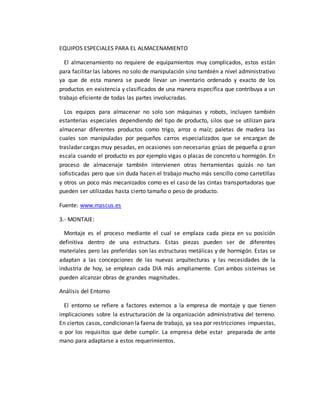 EQUIPOS ESPECIALES PARA EL ALMACENAMIENTO
El almacenamiento no requiere de equipamientos muy complicados, estos están
para facilitar las labores no solo de manipulación sino también a nivel administrativo
ya que de esta manera se puede llevar un inventario ordenado y exacto de los
productos en existencia y clasificados de una manera específica que contribuya a un
trabajo eficiente de todas las partes involucradas.
Los equipos para almacenar no solo son máquinas y robots, incluyen también
estanterías especiales dependiendo del tipo de producto, silos que se utilizan para
almacenar diferentes productos como trigo, arroz o maíz; paletas de madera las
cuales son manipuladas por pequeños carros especializados que se encargan de
trasladar cargas muy pesadas, en ocasiones son necesarias grúas de pequeña o gran
escala cuando el producto es por ejemplo vigas o placas de concreto u hormigón. En
proceso de almacenaje también intervienen otras herramientas quizás no tan
sofisticadas pero que sin duda hacen el trabajo mucho más sencillo como carretillas
y otros un poco más mecanizados como es el caso de las cintas transportadoras que
pueden ser utilizadas hasta cierto tamaño o peso de producto.
Fuente: www.mascus.es
3.- MONTAJE:
Montaje es el proceso mediante el cual se emplaza cada pieza en su posición
definitiva dentro de una estructura. Estas piezas pueden ser de diferentes
materiales pero las preferidas son las estructuras metálicas y de hormigón. Estas se
adaptan a las concepciones de las nuevas arquitecturas y las necesidades de la
industria de hoy, se emplean cada DIA más ampliamente. Con ambos sistemas se
pueden alcanzar obras de grandes magnitudes.
Análisis del Entorno
El entorno se refiere a factores externos a la empresa de montaje y que tienen
implicaciones sobre la estructuración de la organización administrativa del terreno.
En ciertos casos, condicionan la faena de trabajo, ya sea por restricciones impuestas,
o por los requisitos que debe cumplir. La empresa debe estar preparada de ante
mano para adaptarse a estos requerimientos.
 