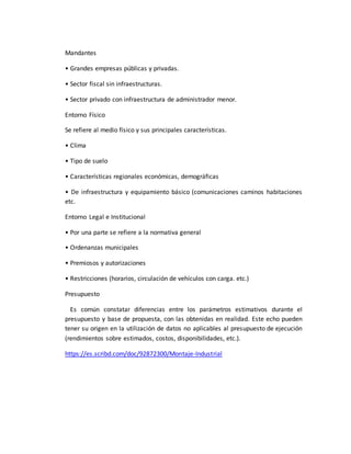 Mandantes
• Grandes empresas públicas y privadas.
• Sector fiscal sin infraestructuras.
• Sector privado con infraestructura de administrador menor.
Entorno Físico
Se refiere al medio físico y sus principales características.
• Clima
• Tipo de suelo
• Características regionales económicas, demográficas
• De infraestructura y equipamiento básico (comunicaciones caminos habitaciones
etc.
Entorno Legal e Institucional
• Por una parte se refiere a la normativa general
• Ordenanzas municipales
• Premiosos y autorizaciones
• Restricciones (horarios, circulación de vehículos con carga. etc.)
Presupuesto
Es común constatar diferencias entre los parámetros estimativos durante el
presupuesto y base de propuesta, con las obtenidas en realidad. Este echo pueden
tener su origen en la utilización de datos no aplicables al presupuesto de ejecución
(rendimientos sobre estimados, costos, disponibilidades, etc.).
https://es.scribd.com/doc/92872300/Montaje-Industrial
 