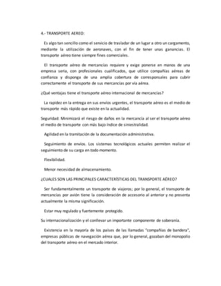 4.- TRANSPORTE AEREO:
Es algo tan sencillo como el servicio de trasladar de un lugar a otro un cargamento,
mediante la utilización de aeronaves, con el fin de tener unas ganancias. El
transporte aéreo tiene siempre fines comerciales.
El transporte aéreo de mercancías requiere y exige ponerse en manos de una
empresa seria, con profesionales cualificados, que utilice compañías aéreas de
confianza y disponga de una amplia cobertura de corresponsales para cubrir
correctamente el transporte de sus mercancías por vía aérea.
¿Qué ventajas tiene el transporte aéreo internacional de mercancías?
La rapidez en la entrega en sus envíos urgentes, el transporte aéreo es el medio de
transporte más rápido que existe en la actualidad.
Seguridad: Minimizará el riesgo de daños en la mercancía al ser el transporte aéreo
el medio de transporte con más bajo índice de siniestralidad.
Agilidad en la tramitación de la documentación administrativa.
Seguimiento de envíos. Los sistemas tecnológicos actuales permiten realizar el
seguimiento de su carga en todo momento.
Flexibilidad.
Menor necesidad de almacenamiento.
¿CUALES SON LAS PRINCIPALES CARACTERÍSTICAS DEL TRANSPORTE AÉREO?
Ser fundamentalmente un transporte de viajeros; por lo general, el transporte de
mercancías por avión tiene la consideración de accesorio al anterior y no presenta
actualmente la misma significación.
Estar muy regulado y fuertemente protegido.
Su internacionalización y el conllevar un importante componente de soberanía.
Existencia en la mayoría de los países de las llamadas "compañías de bandera",
empresas públicas de navegación aérea que, por lo general, gozaban del monopolio
del transporte aéreo en el mercado interior.
 
