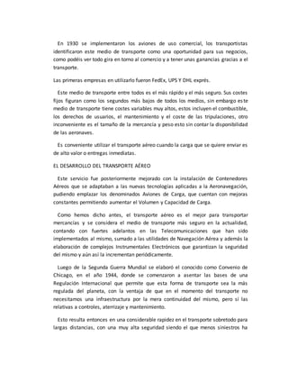 En 1930 se implementaron los aviones de uso comercial, los transportistas
identificaron este medio de transporte como una oportunidad para sus negocios,
como podéis ver todo gira en torno al comercio y a tener unas ganancias gracias a el
transporte.
Las primeras empresas en utilizarlo fueron FedEx, UPS Y DHL exprés.
Este medio de transporte entre todos es el más rápido y el más seguro. Sus costes
fijos figuran como los segundos más bajos de todos los medios, sin embargo este
medio de transporte tiene costes variables muy altos, estos incluyen el combustible,
los derechos de usuarios, el mantenimiento y el coste de las tripulaciones, otro
inconveniente es el tamaño de la mercancía y peso esto sin contar la disponibilidad
de las aeronaves.
Es conveniente utilizar el transporte aéreo cuando la carga que se quiere enviar es
de alto valor o entregas inmediatas.
EL DESARROLLO DEL TRANSPORTE AÉREO
Este servicio fue posteriormente mejorado con la instalación de Contenedores
Aéreos que se adaptaban a las nuevas tecnologías aplicadas a la Aeronavegación,
pudiendo emplazar los denominados Aviones de Carga, que cuentan con mejoras
constantes permitiendo aumentar el Volumen y Capacidad de Carga.
Como hemos dicho antes, el transporte aéreo es el mejor para transportar
mercancías y se considera el medio de transporte más seguro en la actualidad,
contando con fuertes adelantos en las Telecomunicaciones que han sido
implementados al mismo, sumado a las utilidades de Navegación Aérea y además la
elaboración de complejos Instrumentales Electrónicos que garantizan la seguridad
del mismo y aún así la incrementan periódicamente.
Luego de la Segunda Guerra Mundial se elaboró el conocido como Convenio de
Chicago, en el año 1944, donde se comenzaron a asentar las bases de una
Regulación Internacional que permite que esta forma de transporte sea la más
regulada del planeta, con la ventaja de que en el momento del transporte no
necesitamos una infraestructura por la mera continuidad del mismo, pero sí las
relativas a controles, aterrizaje y mantenimiento.
Esto resulta entonces en una considerable rapidez en el transporte sobretodo para
largas distancias, con una muy alta seguridad siendo el que menos siniestros ha
 