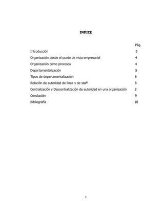 2
INDICE
Pág.
Introducción 3
Organización desde el punto de vista empresarial 4
Organización como procesos 4
Departamentalización 5
Tipos de departamentalización 6
Relación de autoridad de línea y de staff 8
Centralización y Descentralización de autoridad en una organización 8
Conclusión 9
Bibliografía 10
 