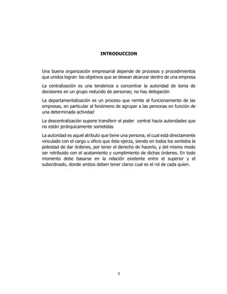 3
INTRODUCCION
Una buena organización empresarial depende de procesos y procedimientos
que unidos logran los objetivos que se desean alcanzar dentro de una empresa
La centralización es una tendencia a concentrar la autoridad de toma de
decisiones en un grupo reducido de personas; no hay delegación
La departamentalización es un proceso que remite al funcionamiento de las
empresas, en particular al fenómeno de agrupar a las personas en función de
una determinada actividad
La descentralización supone transferir el poder central hacia autoridades que
no están jerárquicamente sometidas
La autoridad es aquel atributo que tiene una persona, el cual está directamente
vinculado con el cargo u oficio que ésta ejerza, siendo en todos los sentidos la
potestad de dar órdenes, por tener el derecho de hacerlo, y del mismo modo
ser retribuido con el acatamiento y cumplimiento de dichas órdenes. En todo
momento debe basarse en la relación existente entre el superior y el
subordinado, donde ambos deben tener claros cual es el rol de cada quien.
 