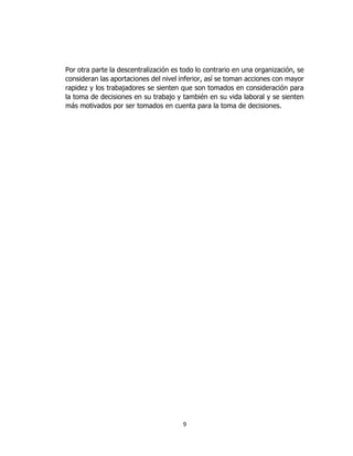 9
Por otra parte la descentralización es todo lo contrario en una organización, se
consideran las aportaciones del nivel inferior, así se toman acciones con mayor
rapidez y los trabajadores se sienten que son tomados en consideración para
la toma de decisiones en su trabajo y también en su vida laboral y se sienten
más motivados por ser tomados en cuenta para la toma de decisiones.
 