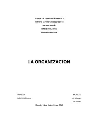 REPUBLICA BOLIVARIANA DE VENEZUELA
INSTITUTO UNIVERSITARIO POLITECNICO
SANTAGO MARIÑO
EXTENCION MATURIN
INGENERIA INDUSTRIAL
LA ORGANIZACION
PROFESOR: BACHILLER:
Lcdo. Rixio Moreno Luis Sulbaran
C.I:25398410
Maturín, 14 de diciembre de 2017
 