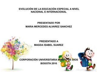 EVOLUCIÓN DE LA EDUCACIÓN ESPECIAL A NIVEL
NACIONAL E INTERNACIONAL
PRESENTADO POR
MARIA MERCEDES ALVAREZ SANCHEZ
PRESENTADO A
MAGDA ISABEL SUAREZ
CORPORACIÓN UNIVERSITARIA MINUTO DE DIOS
BOGOTA 2016
 