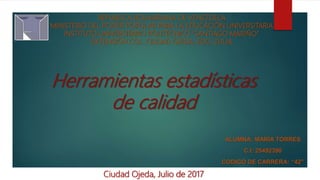Herramientas estadísticas
de calidad
REPUBLICA BOLIVARIANA DE VENEZUELA
MINISTERIO DEL PODER POPULAR PARA LA EDUCACIÓN UNIVERSITARIA
INSTITUTO UNIVERSITARIO POLITÉCNICO “SANTIAGO MARIÑO”
EXTENSIÓN COL. CIUDAD OJEDA, EDO. ZULIA
Ciudad Ojeda, Julio de 2017
ALUMNA: MARÍA TORRES
C.I: 25492390
CODIGO DE CARRERA: “42”
 