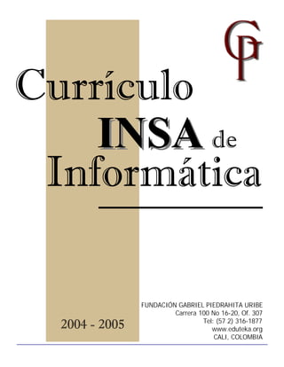 Currículo
    INSA de
 Informática

                FUNDACIÓN GABRIEL PIEDRAHITA URIBE
                         Carrera 100 No 16-20, Of. 307

  2004 - 2005                     Tel: (57 2) 316-1877
                                     www.eduteka.org
                                      CALI, COLOMBIA
 
