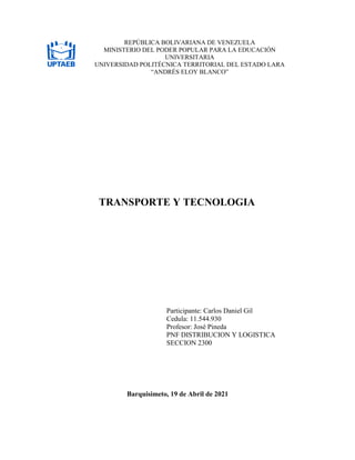 TRANSPORTE Y TECNOLOGIA
Participante: Carlos Daniel Gil
Cedula: 11.544.930
Profesor: José Pineda
PNF DISTRIBUCION Y LOGISTICA
SECCION 2300
Barquisimeto, 19 de Abril de 2021
REPÚBLICA BOLIVARIANA DE VENEZUELA
MINISTERIO DEL PODER POPULAR PARA LA EDUCACIÓN
UNIVERSITARIA
UNIVERSIDAD POLITÉCNICA TERRITORIAL DEL ESTADO LARA
“ANDRÉS ELOY BLANCO”
 