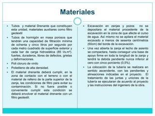 Materiales
 Tubos y material Drenante que constituyen
esta unidad, materiales auxiliares como filtro
geotextil
 Tubos de hormigón en masa porosos que
tendrán una capacidad de filtración mínima
de ochenta y cinco litros por segundo por
cada metro cuadrado de superficie exterior y
cada bar de carga hidrostática (85 l/s.m²).
fuertes, duraderos, libres de defectos, grietas
y deformaciones.
 Poli cloruro de vinilo
 Polietileno de alta densidad.
 El material drenante deberá cumplir, en la
zona de contacto con el terreno o con el
material de relleno de la parte superior de la
zanja, las condiciones de filtro para evitar su
contaminación. Si no fuera posible o
conveniente cumplir esta condición se
deberá envolver el material drenante con un
filtro geotextil.
 Excavación en zanjas y pozos no se
depositara el material procedente de la
excavación en la zona de que afecte el curso
de agua. Así mismo no se apilara el material
excavado a menos de sesenta centímetros
(60cm) del borde de la excavación.
 Una vez abierta la zanja el lecho de asiento
se compactara, hasta conseguir una base de
apoyo firme en toda la longitud de la zanja y
tendrá la debida pendiente nunca inferior al
cero con cinco porciento (0,5%).
 La colocación de la tubería se realizara en
sentido ascendente, con las pendientes y
alineaciones indicadas en el proyecto. El
tratamiento de las juntas y uniones de la
tubería se ejecutaran de acuerdo al proyecto
y las instrucciones del ingeniero de la obra.
 