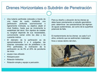 Drenes Horizontales o Subdrén de Penetración
 Una tubería perforada colocada a través de
una masa de suelo, mediante una
perforación profunda sub-horizontal o
ligeramente inclinada, su objetivo abatir el
nivel freático, hasta que se incremente la
estabilidad del talud. Son rápidos de instalar
su longitud depende de sus necesidades,
comúnmente varían entre los diez y los
cuarenta metros.
 El diámetro de la perforación es de
aproximadamente 3 a 4 pulgadas, las
tuberías colocadas son de polietileno o de
PVC perforadas, la inclinación de la
perforación es de 5% al 20% de pendiente
de inicio.
 equipo mas utilizado
 Rotopercusion
 Rotación hidráulica
 Rotación simple y equipo a percusión.
Para su diseño y ubicación de los drenes se
debe hacer previamente un estudio geométrico
para determinar las características del régimen
de aguas subterráneas, así como de la superficie
potencial de falla.
El mantenimiento de los drenes es cada 5 a 8
años, evitando que se sedimenten materiales
finos o raíces dentro del dren.
 