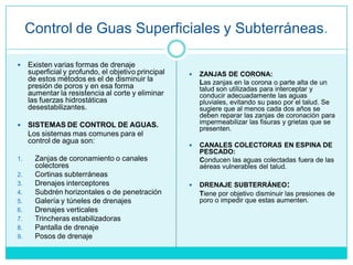 Control de Guas Superficiales y Subterráneas.
 Existen varias formas de drenaje
superficial y profundo, el objetivo principal
de estos métodos es el de disminuir la
presión de poros y en esa forma
aumentar la resistencia al corte y eliminar
las fuerzas hidrostáticas
desestabilizantes.
 SISTEMAS DE CONTROL DE AGUAS.
Los sistemas mas comunes para el
control de agua son:
1. Zanjas de coronamiento o canales
colectores
2. Cortinas subterráneas
3. Drenajes interceptores
4. Subdrén horizontales o de penetración
5. Galería y túneles de drenajes
6. Drenajes verticales
7. Trincheras estabilizadoras
8. Pantalla de drenaje
9. Posos de drenaje
 ZANJAS DE CORONA:
Las zanjas en la corona o parte alta de un
talud son utilizadas para interceptar y
conducir adecuadamente las aguas
pluviales, evitando su paso por el talud. Se
sugiere que al menos cada dos años se
deben reparar las zanjas de coronación para
impermeabilizar las fisuras y grietas que se
presenten.
 CANALES COLECTORAS EN ESPINA DE
PESCADO:
Conducen las aguas colectadas fuera de las
aéreas vulnerables del talud.
 DRENAJE SUBTERRÁNEO:
Tiene por objetivo disminuir las presiones de
poro o impedir que estas aumenten.
 