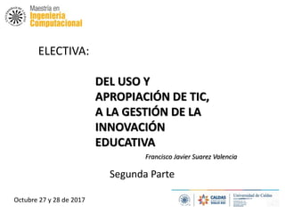 ELECTIVA:
DEL USO Y
APROPIACIÓN DE TIC,
A LA GESTIÓN DE LA
INNOVACIÓN
EDUCATIVA
Octubre 27 y 28 de 2017
Francisco Javier Suarez Valencia
Segunda Parte
 