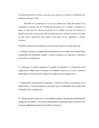 la calidad proporciona el marco necesario para supervisar y mejorar el rendimiento de
cualquier área que se elija.
ISO 9001 es con diferencia el marco de calidad más sólido del mundo. En la
actualidad, la utilizan más de 750.000 organizaciones de 161 países y establece las
pautas no sólo para los sistemas de gestión de la calidad, sino para los sistemas de
gestión en general. Ayuda a todo tipo de organizaciones a alcanzar el éxito por medio
de una mayor satisfacción del cliente, motivación de los empleados y mejora
continua.
En dichas normas se han redactado ochos principios básicos los cuales han sido:
1.- Enfoque al cliente: las organizaciones dependen de sus clientes, por lo tanto deben
comprender sus necesidades actuales y futuras, satisfacer sus requisitos y esforzarse
en exceder sus expectativas.
2.- Liderazgo: los líderes establecen la unidad de propósito y la orientación de la
organización. Deben crear y mantener un ambiente interno, en el cual el personal
pueda llegar a involucrarse en el logro de los objetivos de la organización.
3.- Participación del personal: El personal, a todos los niveles, es la esencia de la
organización, y su total compromiso posibilita que sus habilidades sean usadas para
el beneficio de la organización.
4.- Enfoque basado en procesos: Un resultado deseado se alcanza más eficientemente
cuando las actividades y los recursos relacionados se gestionan como un proceso. Ver
siguiente capítulo para conocer más sobre los procesos.
 
