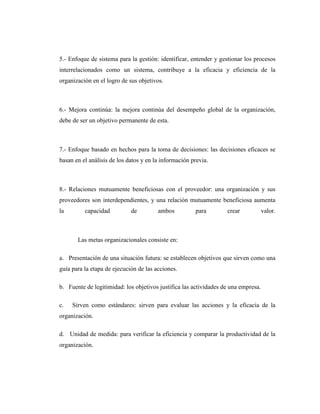 5.- Enfoque de sistema para la gestión: identificar, entender y gestionar los procesos
interrelacionados como un sistema, contribuye a la eficacia y eficiencia de la
organización en el logro de sus objetivos.
6.- Mejora continúa: la mejora continúa del desempeño global de la organización,
debe de ser un objetivo permanente de esta.
7.- Enfoque basado en hechos para la toma de decisiones: las decisiones eficaces se
basan en el análisis de los datos y en la información previa.
8.- Relaciones mutuamente beneficiosas con el proveedor: una organización y sus
proveedores son interdependientes, y una relación mutuamente beneficiosa aumenta
la capacidad de ambos para crear valor.
Las metas organizacionales consiste en:
a. Presentación de una situación futura: se establecen objetivos que sirven como una
guía para la etapa de ejecución de las acciones.
b. Fuente de legitimidad: los objetivos justifica las actividades de una empresa.
c. Sirven como estándares: sirven para evaluar las acciones y la eficacia de la
organización.
d. Unidad de medida: para verificar la eficiencia y comparar la productividad de la
organización.
 