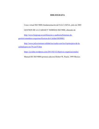BIBLIOGRAFIA
Curso virtual ISO 9000 (fundamentación del S.G.C) SENA, julio de 2005
GESTION DE LA CAIDAD Y NORMAS ISO 9000, obtenido de:
http://www.bsigroup.es/certificacion-y-auditoria/Sistemas-de-
gestion/estandares-esquemas/Gestion-de-Calidad-ISO9001/
http://www.jsd.es/normas-calidad-iso/cuales-son-los-8-principios-de-la-
calidad/gmx-niv79-con75.htm
https://jcvalda.wordpress.com/2011/02/12/objetivos-organizacionales/
Manual DE ISO 9000 (primera edicion) Robert W, Peach, 1999 Mexico.
 