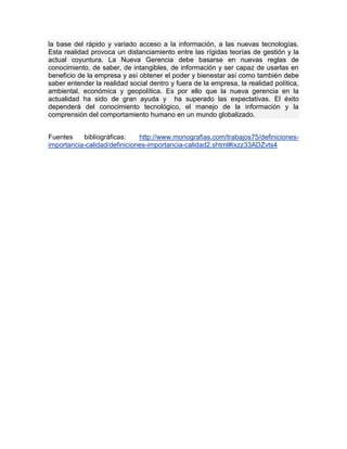 la base del rápido y variado acceso a la información, a las nuevas tecnologías.
Esta realidad provoca un distanciamiento entre las rígidas teorías de gestión y la
actual coyuntura. La Nueva Gerencia debe basarse en nuevas reglas de
conocimiento, de saber, de intangibles, de información y ser capaz de usarlas en
beneficio de la empresa y así obtener el poder y bienestar así como también debe
saber entender la realidad social dentro y fuera de la empresa, la realidad política,
ambiental, económica y geopolítica. Es por ello que la nueva gerencia en la
actualidad ha sido de gran ayuda y ha superado las expectativas. El éxito
dependerá del conocimiento tecnológico, el manejo de la información y la
comprensión del comportamiento humano en un mundo globalizado.
Fuentes bibliográficas: http://www.monografias.com/trabajos75/definiciones-
importancia-calidad/definiciones-importancia-calidad2.shtml#ixzz33ADZvts4
 