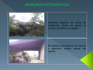 Podemos observar los muros de
contención donde se apoya el
puente, el estribo y la zapata.
Se observa acumulación de basura
y desechos solidos debajo del
puente
MEMORIA FOTOGRAFICA
 