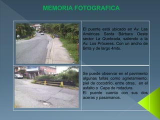 El puente está ubicado en Av. Las
Américas Santa Bárbara Oeste
sector La Quebrada, saliendo a la
Av. Los Próceres. Con un ancho de
6mts y de largo 4mts.
Se puede observar en el pavimento
algunas fallas como agrietamiento,
piel de cocodrilo, entre otras, en el
asfalto o Capa de rodadura.
El puente cuenta con sus dos
aceras y pasamanos.
MEMORIA FOTOGRAFICA
 