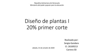 Diseño de plantas I
20% primer corte
Realizado por:
Sergio Gandara
CI. 26169213
Carrera 50
Republica bolivariana de Venezuela
Ministerio del poder popular para la educación
sábado, 31 de octubre de 2020
 