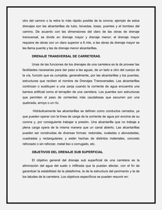 otro del camino o la retira lo más rápido posible de la corona; ejemplo de estos
drenajes son las alcantarillas de tubo, bóvedas, losas, puentes y el bombeo del
camino. De acuerdo con las dimensiones del claro de las obras de drenaje
transversal, se divide en drenaje mayor y drenaje menor; el drenaje mayor
requiere de obras con un claro superior a 6 mts, a las obras de drenaje mayor se
les llama puente y las de drenaje menor alcantarillas.
DRENAJE TRANSVERSAL DE CARRETERAS.
Unas de las funciones de los drenajes de una carretera es la de proveer las
facilidades necesarias para dar paso a las aguas, de un lado a otro del cuerpo de
la vía, función que es cumplida, generalmente, por las alcantarillas y los puentes,
estructuras que reciben el nombre de Drenajes Transversales. Las alcantarillas
continúan o sustituyen a una zanja cuando la corriente de agua encuentra una
barrera artificial como el terraplén de una carretera. Los puentes son estructuras
que permiten el paso de corrientes más caudalosas que escurren por una
quebrada, arroyo o un río.
Hidráulicamente las alcantarillas se definen como conductos cerrados, ya
que pueden operar con la línea de carga de la corriente de agua por encima de su
corona y, por consiguiente trabajar a presión. Una alcantarilla que no trabaje a
plena carga opera de la misma manera que un canal abierto. Las alcantarillas
pueden ser construidas de diversas formas: redondas, ovaladas o abovedadas,
cuadradas y rectangulares; y están hechas de distintos materiales, concreto
reforzado o sin reforzar, metal liso o corrugado, etc.
OBJETIVOS DEL DRENAJE SUB SUPERFICIAL
El objetivo general del drenaje sub superficial de una carretera es la
eliminación del agua del suelo o infiltrada que la puedan afectar, con el fin de
garantizar la estabilidad de la plataforma, la de la estructura del pavimento y la de
los taludes de la carretera. Los objetivos específicos se pueden resumir en:
 