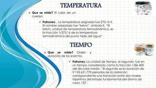 TEMPERATURA
 Que se mide? El calor de un
cuerpo.
 Patrones: . La temperatura asignada fue 273,16 K.
El nombre adoptado fue “kelvin”, símbolo K, “El
kelvin, unidad de temperatura termodinámica, es
la fracción 1/273.16 de la temperatura
termodinámica del punto triple del agua”.
TIEMPO
 Que se mide? Orden y
duración de los eventos.
 Patrones: La unidad de tiempo, el segundo, fue en
un tiempo considerado como la fracción 1/86 400
del día solar medio. “El segundo es la duración de
9´192.631.770 periodos de la radiación
correspondiente a la transición entre dos niveles
hiperfinos del estado fundamental del átomo de
cesio 133”.
 
