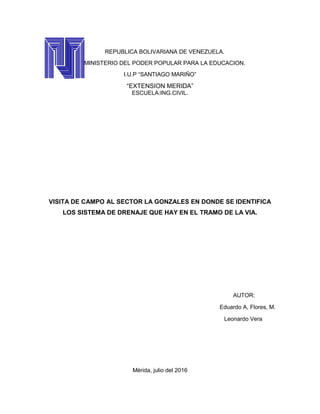 REPUBLICA BOLIVARIANA DE VENEZUELA.
MINISTERIO DEL PODER POPULAR PARA LA EDUCACION.
I.U.P “SANTIAGO MARIÑO”
“EXTENSION MERIDA”
ESCUELA:ING.CIVIL.
VISITA DE CAMPO AL SECTOR LA GONZALES EN DONDE SE IDENTIFICA
LOS SISTEMA DE DRENAJE QUE HAY EN EL TRAMO DE LA VIA.
AUTOR:
Eduardo A, Flores, M.
Leonardo Vera
Mèrida, julio del 2016
 