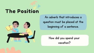The Position
An adverb that introduces a
question must be placed at the
beginning of a sentence.
How did you spend your
vacation?
 