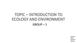 TOPIC – INTRODUCTION TO
ECOLOGY AND ENVIRONMENT
GROUP – 1
MANAN
NISHI
KASHYAP
PALLAV
 